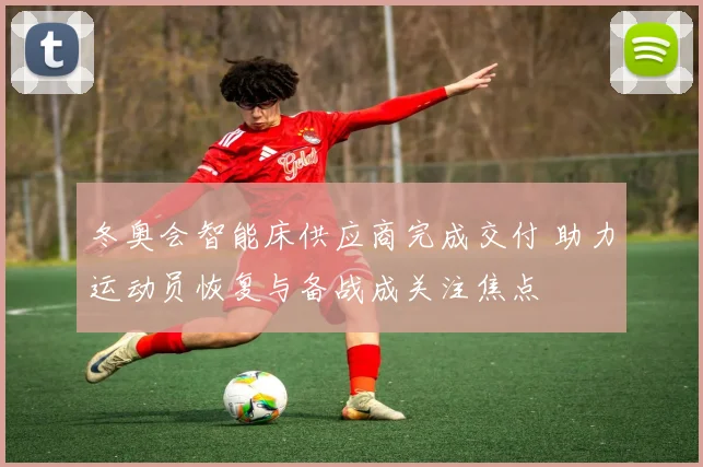 冬奥会智能床供应商完成交付 助力运动员恢复与备战成关注焦点