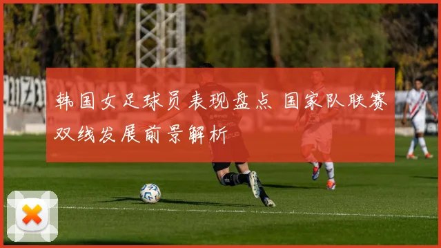韩国女足球员表现盘点 国家队联赛双线发展前景解析