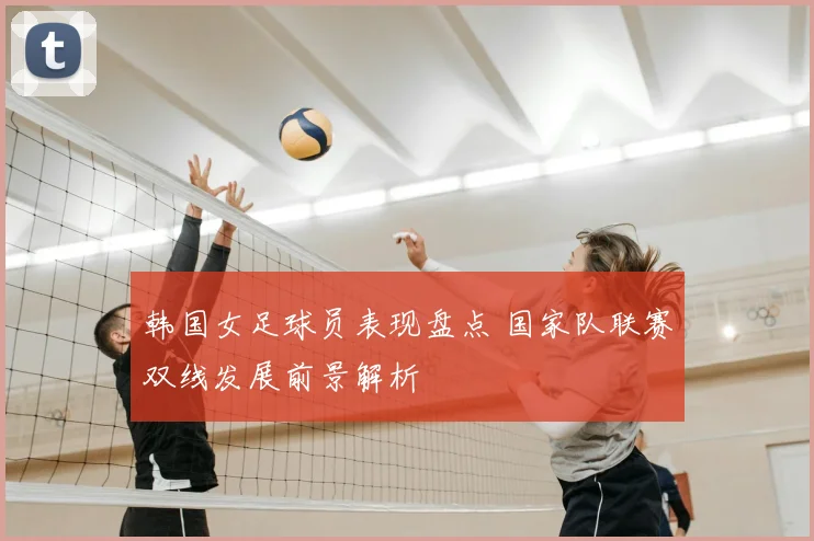 韩国女足球员表现盘点 国家队联赛双线发展前景解析