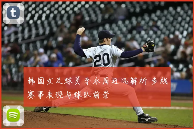 韩国女足球员李永周近况解析 多线赛事表现与球队前景